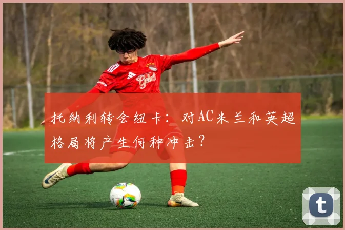 托纳利转会纽卡：对AC米兰和英超格局将产生何种冲击？