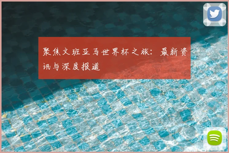 聚焦文班亚马世界杯之旅：最新资讯与深度报道