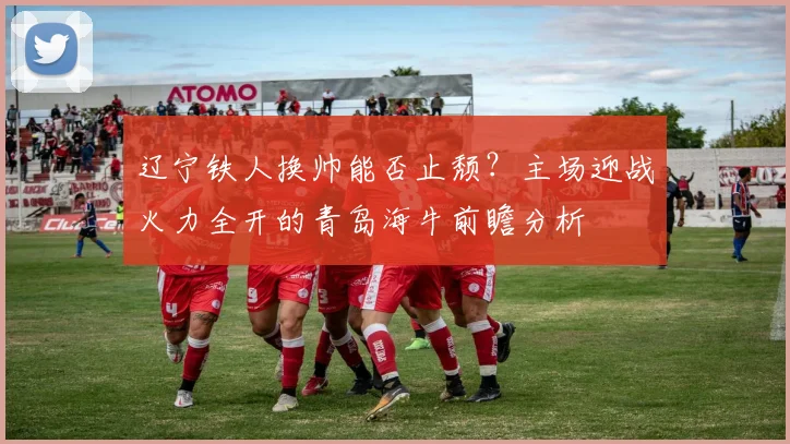 辽宁铁人换帅能否止颓?主场迎战火力全开的青岛海牛前瞻分析