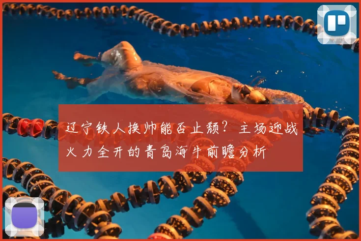 辽宁铁人换帅能否止颓?主场迎战火力全开的青岛海牛前瞻分析