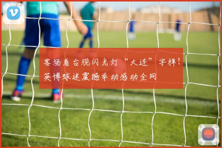 客场看台现闪光灯“大连”字样!英博球迷震撼举动感动全网