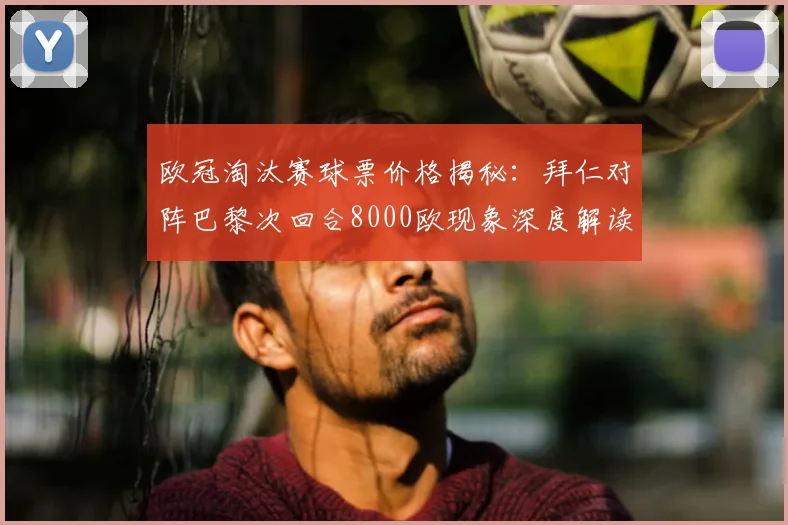 欧冠淘汰赛球票价格揭秘：拜仁对阵巴黎次回合8000欧现象深度解读