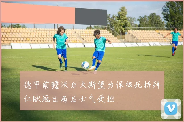 德甲前瞻沃尔夫斯堡为保级死拼拜仁欧冠出局后士气受挫