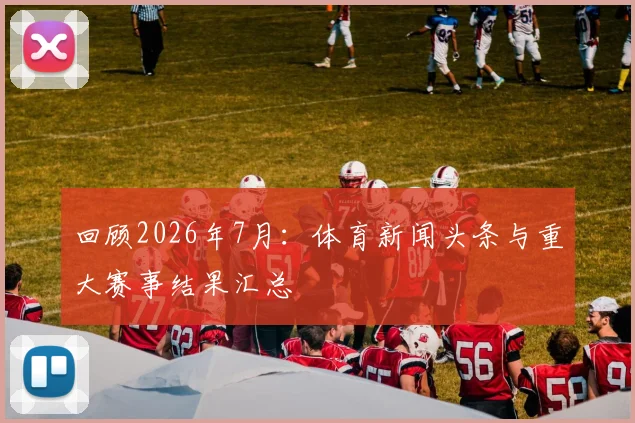 回顾2026年7月：体育新闻头条与重大赛事结果汇总